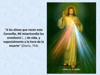 " A las almas que recen esta Coronilla, Mi misericordia las envolverá  (...)  de vida, y especialmente a la hora de la muerte " (Diario, 754) 