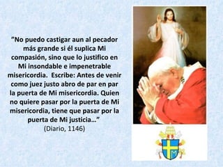 ” No puedo castigar aun al pecador más grande si él suplica Mi compasión, sino que lo justifico en Mi insondable e impenetrable misericordia.  Escribe: Antes de venir como juez justo abro de par en par la puerta de Mi misericordia. Quien no quiere pasar por la puerta de Mi misericordia, tiene que pasar por la puerta de Mi justicia…”   (Diario, 1146) 