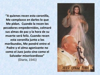 “ A quienes recen esta coronilla, Me complazco en darles lo que Me pidan.  Cuando la recen los pecadores empedernidos, colmaré sus almas de paz y la hora de su muerte será feliz. Cuando recen esta coronilla junto a los moribundos, Me pondré entre el Padre y el alma agonizante no como el Juez justo sino como el Salvador misericordioso”   (Diario, 1541) 