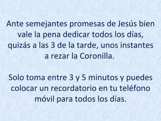 Ante semejantes promesas de Jesús bien vale la pena dedicar todos los días, quizás a las 3 de la tarde, unos instantes a rezar la Coronilla.  Solo toma entre 3 y 5 minutos y puedes colocar un recordatorio en tu teléfono móvil para todos los días. 