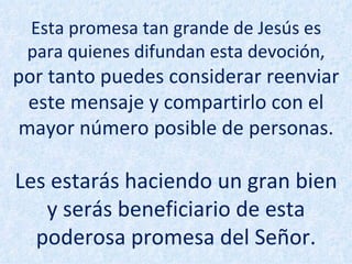 Esta promesa tan grande de Jesús es para quienes difundan esta devoción,  por tanto puedes considerar reenviar este mensaje y compartirlo con el mayor número posible de personas. Les estarás haciendo un gran bien y serás beneficiario de esta poderosa promesa del Señor. 
