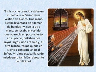 "En la noche cuando estaba en mi celda, vi al Señor Jesús vestido de blanco. Una mano estaba levantada en ademán de bendecir y, con la otra mano, se tocaba el vestido, que aparecía un poco abierto en el pecho, brillaban dos rayos largos: uno era rojo y, el otro blanco. Yo me quedé en silencio contemplando al Señor. Mi alma estaba llena de miedo pero también rebosante de felicidad. 