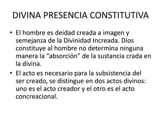 DIVINA PRESENCIA CONSTITUTIVAEl hombre es deidad creada a imagen y semejanza de la Divinidad Increada. Dios constituye al hombre no determina ninguna manera la “absorción” de la sustancia crada en la divina.El acto es necesario para la subsistencia del ser creado, se distingue en dos actos divinos: uno es el acto creador y el otro es el acto concreacional.