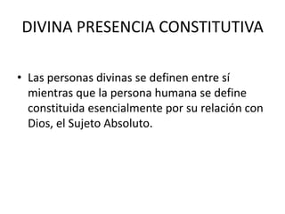 DIVINA PRESENCIA CONSTITUTIVALas personas divinas se definen entre sí mientras que la persona humana se define constituida esencialmente por su relación con Dios, el Sujeto Absoluto. 