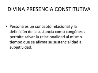 DIVINA PRESENCIA CONSTITUTIVAPersona es un concepto relacional y la definición de la sustancia como congénesis permite salvar la relacionalidad al mismo tiempo que se afirma su sustancialidad a subjetividad.