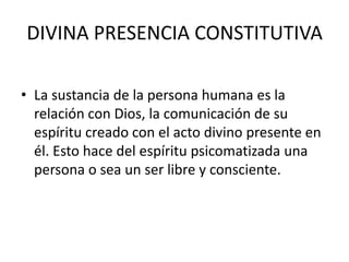 DIVINA PRESENCIA CONSTITUTIVALa sustancia de la persona humana es la relación con Dios, la comunicación de su espíritu creado con el acto divino presente en él. Esto hace del espíritu psicomatizada una persona o sea un ser libre y consciente.