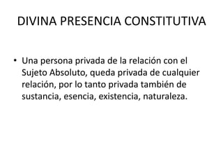DIVINA PRESENCIA CONSTITUTIVAUna persona privada de la relación con el Sujeto Absoluto, queda privada de cualquier relación, por lo tanto privada también de sustancia, esencia, existencia, naturaleza.