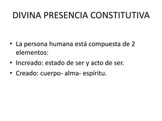 DIVINA PRESENCIA CONSTITUTIVALa persona humana está compuesta de 2 elementos:Increado: estado de ser y acto de ser.Creado: cuerpo- alma- espíritu.