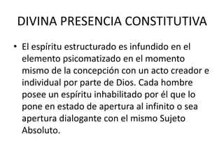 DIVINA PRESENCIA CONSTITUTIVAEl espíritu estructurado es infundido en el elemento psicomatizado en el momento mismo de la concepción con un acto creador e individual por parte de Dios. Cada hombre posee un espíritu inhabilitado por él que lo pone en estado de apertura al infinito o sea apertura dialogante con el mismo Sujeto Absoluto.