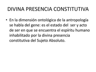 DIVINA PRESENCIA CONSTITUTIVA En la dimensión ontológica de la antropología se habla del gene: es el estado del  ser y acto de ser en que se encuentra el espíritu humano inhabilitado por la divina presencia constitutiva del Sujeto Absoluto.