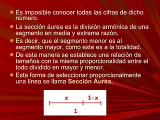 Es imposible conocer todas las cifras de dicho número.  La sección áurea es la división armónica de una segmento en media y extrema razón.  Es decir, que el segmento menor es al segmento mayor, como este es a la totalidad.  De esta manera se establece una relación de tamaños con la misma proporcionalidad entre el todo dividido en mayor y menor.  Esta forma de seleccionar proporcionalmente una línea se llama  Sección Áurea. 