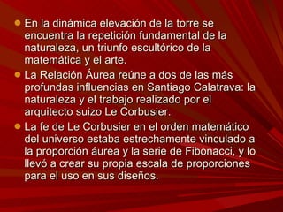 En la dinámica elevación de la torre se encuentra la repetición fundamental de la naturaleza, un triunfo escultórico de la matemática y el arte. La Relación Áurea reúne a dos de las más profundas influencias en Santiago Calatrava: la naturaleza y el trabajo realizado por el arquitecto suizo Le Corbusier. La fe de Le Corbusier en el orden matemático del universo estaba estrechamente vinculado a la proporción áurea y la serie de Fibonacci, y lo llevó a crear su propia escala de proporciones para el uso en sus diseños. 