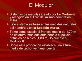 El Modulor Sistemas de medidas ideado por  Le Corbusier  y recogido en el libro del mismo nombre en 1953. Este sistema se basa en las medidas naturales del hombre y en la  Sección Aurea . Tomó como escala el francés medio de 1,70 m de estatura; más adelante añadió el policía británico de 6 piés (1,83 m), lo que dio el Modulor II.  Sobre esta proporción establece una altura media de techo, ventana, puerta...  