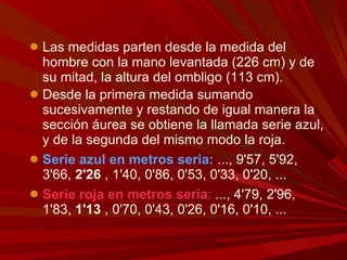 Las medidas parten desde la medida del hombre con la mano levantada (226 cm) y de su mitad, la altura del ombligo (113 cm).  Desde la primera medida sumando sucesivamente y restando de igual manera la sección áurea se obtiene la llamada serie azul, y de la segunda del mismo modo la roja. Serie azul en metros seria:  ..., 9'57, 5'92, 3'66,  2'26  , 1'40, 0'86, 0'53, 0'33, 0'20, ... Serie roja en metros seria :  ..., 4'79, 2'96, 1'83,  1'13  , 0'70, 0'43, 0'26, 0'16, 0'10, ... 