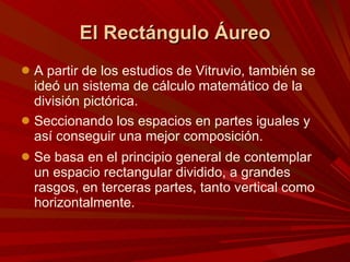 El Rectángulo Áureo A partir de los estudios de Vitruvio, también se ideó un sistema de cálculo matemático de la división pictórica. Seccionando los espacios en partes iguales y así conseguir una mejor composición.  Se basa en el principio general de contemplar un espacio rectangular dividido, a grandes rasgos, en terceras partes, tanto vertical como horizontalmente. 
