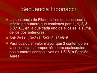 Secuencia Fibonacci La secuencia de Fibonacci es una secuencia infinita de número que comienza por:  1, 1,  2,  3, 5,8,13...,  en la que cada uno de ellos es la suma de los dos anteriores.  Así: 2=1+1, 3=2+1, 5=3+2, 13=8+5 .  Para cualquier valor mayor que 3 contenido en la secuencia, la proporción entre cualesquiera dos números consecutivos es 1,618, o Sección Áurea. 