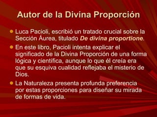 Autor de la Divina Proporción Luca Pacioli, escribió un tratado crucial sobre la Sección Áurea, titulado  De divina proportione .  En este libro, Pacioli intenta explicar el significado de la Divina Proporción de una forma lógica y científica, aunque lo que él creía era que su esquiva cualidad reflejaba el misterio de Dios.  La Naturaleza presenta profunda preferencia por estas proporciones para diseñar su mirada de formas de vida. 
