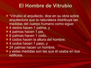 El Hombre de Vitrubio “ Vitrubio el arquitecto, dice en su obra sobre arquitectura que la naturaleza distribuye las medidas del cuerpo humano como sigue:  4 dedos hacen 1 palma, y  4 palmas hacen 1 pie,  6 palmas hacen 1 codo,  4 codos hacen la altura del hombre.  4 codos hacen 1 paso, y  24 palmas hacen un hombre;  y estas medidas son las que él usaba en sus edificios.  