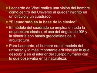 Leonardo da Vinci realiza una visión del hombre como centro del Universo al quedar inscrito en un círculo y un cuadrado.  “ El cuadrado es la base de lo clásico” El módulo del cuadrado se emplea en toda la arquitectura clásica, el uso del ángulo de 90º y la simetría son bases grecolatinas de la arquitectura.  Para Leonardo, el hombre era el modelo del universo y lo más importante era vincular lo que descubría en el interior del cuerpo humano con lo que observaba en la naturaleza. 