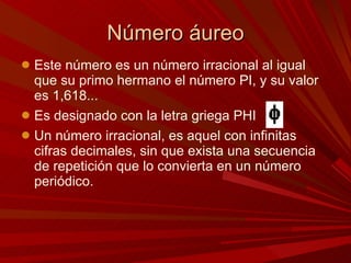 Número áureo Este número es un número irracional al igual que su primo hermano el número PI, y su valor es 1,618...  Es designado con la letra griega PHI Un número irracional, es aquel con infinitas cifras decimales, sin que exista una secuencia de repetición que lo convierta en un número periódico.  