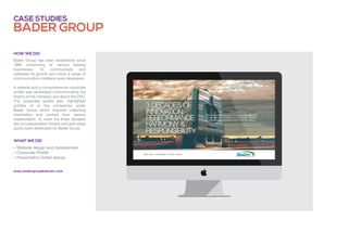 Bader group
Case studies
» Website design and development
» Corporate Profile
» Presentation folder design
Bader Group has been established since
1980 comprising of various leading
businesses. To communicate and
celebrate its growth and vision a range of
communication collateral were developed.
A website and a comprehensive corporate
profile was developed communicating the
history of the company and about the CEO.
The corporate profile also highlighted
profiles of al the companies under
Bader Group which required collecting
information and content from various
stakeholders. To mark the three decades
die-cut presentation folders and give-away
packs were developed for Bader Group.
What we did
How we did
www.badergroupbahrain.com
 