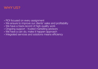 » ROI focused on every assignment
» We ensure to improve our clients' sales and profitability
» We have a track-record of high-quality work
» Ongoing support - trusted marketing advisors
» We have a can do, make it happen approach
» Integrated services and solutions means efficiency
WHY US?
 
