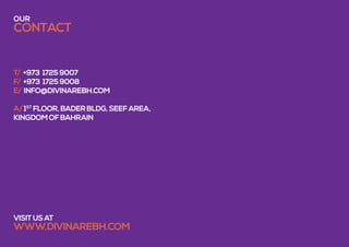 T/ +973 1725 9007
f/ +973 1725 9008
e/ INFO@divinarebh.com
A/ 1ST
FLOOR, bader bldg, seef area,
kingdom of bahrain
visit us at
www.DIVINAREBH.COM
our
contact
 
