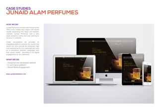 junaid alam perfumes
Case studies
» Designed and developed website
» E-commerce platform
» Social Media Engagement
Junaid Perfumes is brand well-known since
1910 in the middle-east region with stores
rapidly expanding into Asian and western
markets. Junaid Perfumes had a very
weak presence online and was seeking to
revamp it's website.
Under consultation we provided an
integrated platform solution for Junaid that
would not only provide an enhanced web
user experience for it's customers but also
an e-commerce platform integrated with
their social media - providing a full digital
engagement for its customers.
What we did
How we did
www.syedjunaidalam.com
 