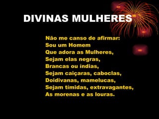 DIVINAS MULHERES Não me canso de afirmar: Sou um Homem Que adora as Mulheres,  Sejam elas negras, Brancas ou índias,  Sejam caiçaras, caboclas, Doidivanas, mamelucas,  Sejam tímidas, extravagantes, As morenas e as louras.  