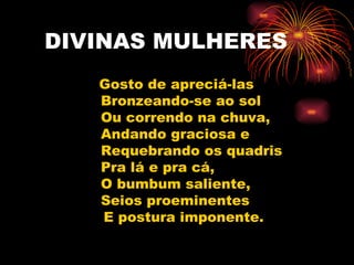DIVINAS MULHERES Gosto de apreciá-las Bronzeando-se ao sol Ou correndo na chuva, Andando graciosa e Requebrando os quadris Pra lá e pra cá, O bumbum saliente, Seios proeminentes E postura imponente.  