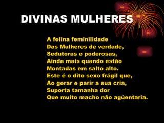 DIVINAS MULHERES A felina feminilidade Das Mulheres de verdade, Sedutoras e poderosas, Ainda mais quando estão Montadas em salto alto. Este é o dito sexo frágil que, Ao gerar e parir a sua cria, Suporta tamanha dor Que muito macho não agüentaria. 