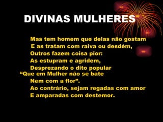 DIVINAS MULHERES Mas tem homem que delas não gostam   E as tratam com raiva ou desdém, Outros fazem coisa pior: As estupram e agridem, Desprezando o dito popular “Que em Mulher não se bate Nem com a flor”. Ao contrário, sejam regadas com amor E amparadas com destemor. 