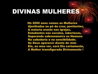 DIVINAS MULHERES Há 2000 anos vemos as Mulheres Ajoelhadas ao pé da cruz, penitentes, A maioria orante nas igrejas, Estudantes nas escolas, laboriosas, Superando sobremaneira os Homens Na sabedoria e na sensibilidade. Se Deus aparecer diante de mim Ele, ao meu ver, será Ela certamente, A Mulher transfigurada Divinamente ! 