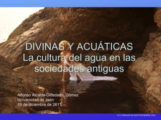 DIVINAS Y ACUÁTICAS La cultura del agua en las sociedades antiguas Alfonso Alcalde-Diosdado  Gómez Universidad de Jaén 19 de diciembre de 2011 