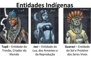 Entidades Indígenas
Tupã – Entidade do
Trovão, Criador do
Mundo
Jaci – Entidade da
Lua, dos Amantes e
da Reprodução
Guaraci – Entidade
do Sol e Protetor
dos Seres Vivos
 