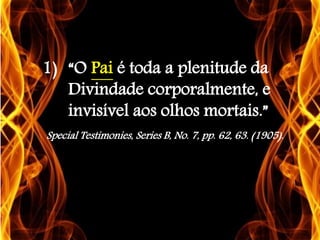 1) “O Pai é toda a plenitude da
Divindade corporalmente, e
invisível aos olhos mortais.”
Special Testimonies, Series B, No. 7, pp. 62, 63. (1905).