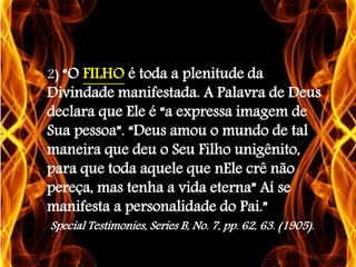 2) “O FILHO é toda a plenitude da
Divindade manifestada. A Palavra de Deus
declara que Ele é “a expressa imagem de
Sua pessoa”. “Deus amou o mundo de tal
maneira que deu o Seu Filho unigênito,
para que toda aquele que nEle crê não
pereça, mas tenha a vida eterna” Aí se
manifesta a personalidade do Pai.”
Special Testimonies, Series B, No. 7, pp. 62, 63. (1905).