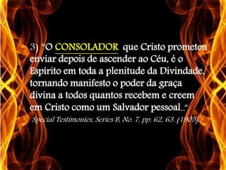 3) “O CONSOLADOR que Cristo prometeu
enviar depois de ascender ao Céu, é o
Espírito em toda a plenitude da Divindade,
tornando manifesto o poder da graça
divina a todos quantos recebem e creem
em Cristo como um Salvador pessoal..”
Special Testimonies, Series B, No. 7, pp. 62, 63. (1905).

 