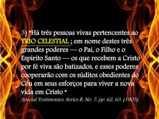 3) “Há três pessoas vivas pertencentes ao
TRIO CELESTIAL ; em nome destes três
grandes poderes — o Pai, o Filho e o
Espírito Santo — os que recebem a Cristo
por fé viva são batizados, e esses poderes
cooperarão com os súditos obedientes do
Céu em seus esforços para viver a nova
vida em Cristo “
Special Testimonies, Series B, No. 7, pp. 62, 63. (1905).