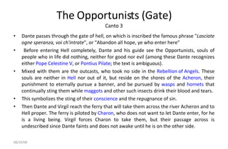 The Opportunists (Gate) Canto 3 Dante passes through the gate of hell, on which is inscribed the famous phrase " Lasciate ogne speranza, voi ch'intrate ", or "Abandon all hope, ye who enter here” Before entering Hell completely, Dante and his guide see the Opportunists, souls of people who in life did nothing, neither for good nor evil (among these Dante recognizes either  Pope Celestine V , or  Pontius Pilate ; the text is ambiguous).  Mixed with them are the outcasts, who took no side in the  Rebellion of Angels . These souls are neither in  Hell  nor out of it, but reside on the shores of the  Acheron , their punishment to eternally pursue a banner, and be pursued by  wasps  and  hornets  that continually sting them while  maggots  and other such insects drink their blood and tears.  This symbolizes the sting of their  conscience  and the repugnance of sin. Then Dante and Virgil reach the ferry that will take them across the river Acheron and to Hell proper. The ferry is piloted by  Charon , who does not want to let Dante enter, for he is a living being. Virgil forces Charon to take them, but their passage across is undescribed since Dante faints and does not awake until he is on the other side. 06/04/09 