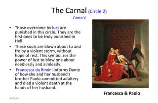 The Carnal  (Circle 2)  Canto V Those overcome by  lust  are punished in this circle. They are the first ones to be truly punished in Hell.  These souls are blown about to and fro by a violent storm, without hope of rest. This symbolizes the power of lust to blow one about needlessly and aimlessly. Francesca da Rimini  informs Dante of how she and her husband's brother Paolo committed adultery and died a violent death at the hands of her husband.  Francesca & Paolo 06/04/09 