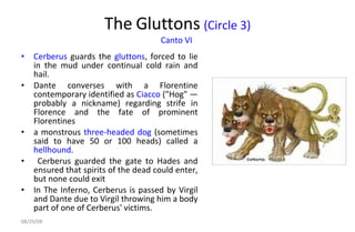 The Gluttons  (Circle 3) Canto VI   Cerberus  guards the  gluttons , forced to lie in the mud under continual cold rain and hail.  Dante converses with a Florentine contemporary identified as  Ciacco  ("Hog" — probably a nickname) regarding strife in Florence and the fate of prominent Florentines a monstrous  three-headed   dog  (sometimes said to have 50 or 100 heads) called a  hellhound . Cerberus guarded the gate to Hades and ensured that spirits of the dead could enter, but none could exit In The Inferno, Cerberus is passed by Virgil and Dante due to Virgil throwing him a body part of one of Cerberus' victims.  06/04/09 