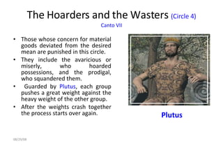 The Hoarders and the Wasters  (Circle 4)  Canto VII   Those whose concern for material goods deviated from the desired mean are punished in this circle.  They include the avaricious or miserly, who hoarded possessions, and the prodigal, who squandered them. Guarded by  Plutus , each group pushes a great weight against the heavy weight of the other group.  After the weights crash together the process starts over again. Plutus 06/04/09 