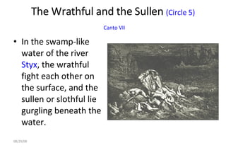 The Wrathful and the Sullen  (Circle 5)   Canto VII In the swamp-like water of the river  Styx , the wrathful fight each other on the surface, and the sullen or slothful lie gurgling beneath the water.  06/04/09 