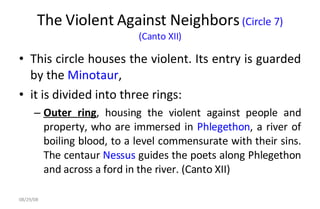 The Violent Against Neighbors  (Circle 7)  (Canto XII)  This circle houses the violent. Its entry is guarded by the  Minotaur ,  it is divided into three rings:  Outer ring , housing the violent against people and property, who are immersed in  Phlegethon , a river of boiling blood, to a level commensurate with their sins. The centaur  Nessus  guides the poets along Phlegethon and across a ford in the river. (Canto XII)  06/04/09 