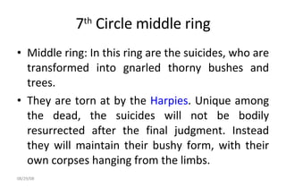 7 th  Circle middle ring Middle ring: In this ring are the suicides, who are transformed into gnarled thorny bushes and trees.  They are torn at by the  Harpies . Unique among the dead, the suicides will not be bodily resurrected after the final judgment. Instead they will maintain their bushy form, with their own corpses hanging from the limbs.  06/04/09 
