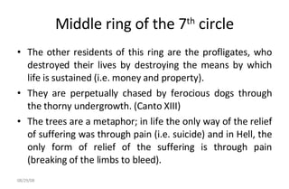 Middle ring of the 7 th  circle The other residents of this ring are the profligates, who destroyed their lives by destroying the means by which life is sustained (i.e. money and property).  They are perpetually chased by ferocious dogs through the thorny undergrowth. (Canto XIII)  The trees are a metaphor; in life the only way of the relief of suffering was through pain (i.e. suicide) and in Hell, the only form of relief of the suffering is through pain (breaking of the limbs to bleed).  06/04/09 