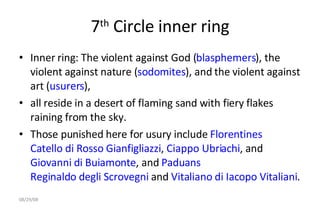 7 th  Circle inner ring Inner ring: The violent against God ( blasphemers ), the violent against nature ( sodomites ), and the violent against art ( usurers ),  all reside in a desert of flaming sand with fiery flakes raining from the sky.  Those punished here for usury include  Florentines   Catello di Rosso Gianfigliazzi ,  Ciappo Ubriachi , and  Giovanni di Buiamonte , and  Paduans   Reginaldo degli Scrovegni  and  Vitaliano di Iacopo Vitaliani .  06/04/09 