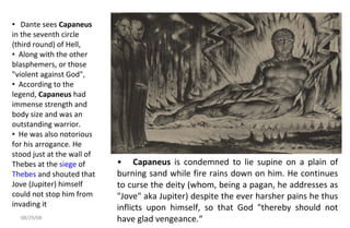 Capaneus  is condemned to lie supine on a plain of burning sand while fire rains down on him. He continues to curse the deity (whom, being a pagan, he addresses as "Jove" aka Jupiter) despite the ever harsher pains he thus inflicts upon himself, so that God "thereby should not have glad vengeance.“ Dante sees  Capaneus  in the seventh circle (third round) of Hell,  Along with the other blasphemers, or those "violent against God",  According to the legend,  Capaneus  had immense strength and body size and was an outstanding warrior.  He was also notorious for his arrogance. He stood just at the wall of Thebes at the  siege  of  Thebes  and shouted that Jove (Jupiter) himself could not stop him from invading it 06/04/09 