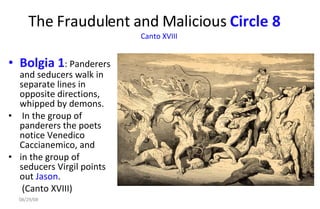 The Fraudulent and Malicious  Circle 8   Canto XVIII   Bolgia 1 : Panderers and seducers walk in separate lines in opposite directions, whipped by demons. In the group of panderers the poets notice Venedico Caccianemico, and  in the group of seducers Virgil points out  Jason . (Canto XVIII)  06/04/09 